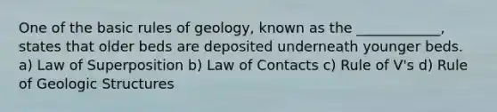 One of the basic rules of geology, known as the ____________, states that older beds are deposited underneath younger beds. a) Law of Superposition b) Law of Contacts c) Rule of V's d) Rule of Geologic Structures