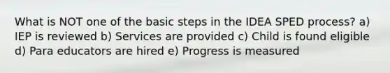 What is NOT one of the basic steps in the IDEA SPED process? a) IEP is reviewed b) Services are provided c) Child is found eligible d) Para educators are hired e) Progress is measured