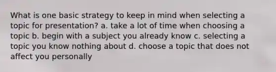 What is one basic strategy to keep in mind when selecting a topic for presentation? a. take a lot of time when choosing a topic b. begin with a subject you already know c. selecting a topic you know nothing about d. choose a topic that does not affect you personally