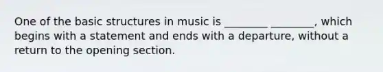 One of the basic structures in music is ________ ________, which begins with a statement and ends with a departure, without a return to the opening section.