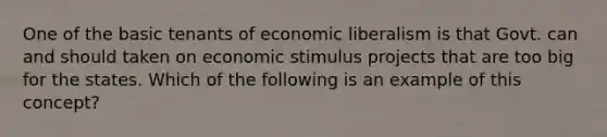 One of the basic tenants of economic liberalism is that Govt. can and should taken on economic stimulus projects that are too big for the states. Which of the following is an example of this concept?