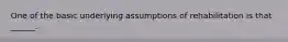 One of the basic underlying assumptions of rehabilitation is that ______.