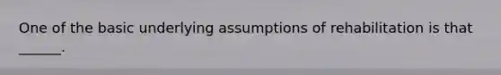 One of the basic underlying assumptions of rehabilitation is that ______.