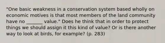 "One basic weakness in a conservation system based wholly on economic motives is that most members of the land community have no _______ value." Does he think that in order to protect things we should assign it this kind of value? Or is there another way to look at birds, for example? (p. 283)