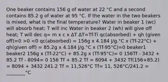 One beaker contains 156 g of water at 22 °C and a second contains 85.2 g of water at 95 °C. If the water in the two beakers is mixed, what is the final temperature? Water in beaker 1 (wc) will absorb heat; T will inc Water in beaker 2 (wh) will give off heat; T will dec q= m x c x ∆T ∆T=Tf-Ti qc(absorbed) + qh (given off)=0 >0 <0 qc(absorbed) = 156g x 4.184 J/g.°C x (Tf-22°C) + qh(given off) = 85.2g x 4.184 J/g.°C x (Tf-95°C)=0 beaker1 beaker2 156g x (Tf-22°C) + 85.2g x (Tf-95°C)= 0 156Tf - 3432 + 85.2 Tf - 8094= 0 156 Tf + 85.2 Tf = 8094 + 3432 Tf(156+85.2) = 8094 + 3432 241.2 Tf = 11,526°C Tf= 11, 526°C/241.2 = ________°C