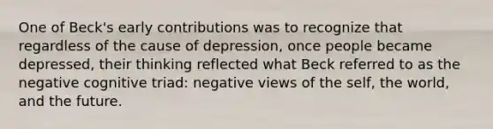 One of Beck's early contributions was to recognize that regardless of the cause of depression, once people became depressed, their thinking reflected what Beck referred to as the negative cognitive triad: negative views of the self, the world, and the future.