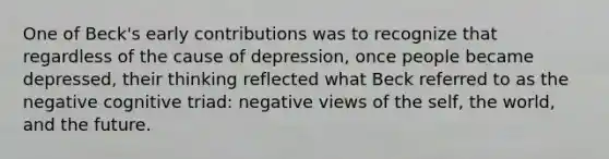 One of Beck's early contributions was to recognize that regardless of the cause of depression, once people became depressed, their thinking reflected what Beck referred to as the negative cognitive triad: negative views of the self, the world, and the future.​