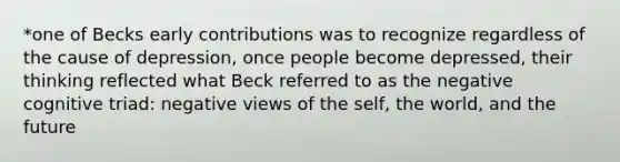 *one of Becks early contributions was to recognize regardless of the cause of depression, once people become depressed, their thinking reflected what Beck referred to as the negative cognitive triad: negative views of the self, the world, and the future