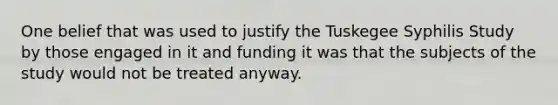 One belief that was used to justify the Tuskegee Syphilis Study by those engaged in it and funding it was that the subjects of the study would not be treated anyway.