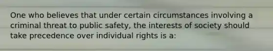 One who believes that under certain circumstances involving a criminal threat to public safety, the interests of society should take precedence over individual rights is a: