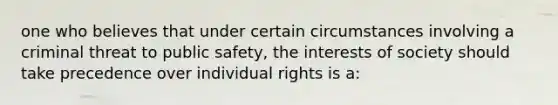 one who believes that under certain circumstances involving a criminal threat to public safety, the interests of society should take precedence over individual rights is a: