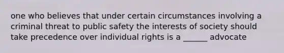 one who believes that under certain circumstances involving a criminal threat to public safety the interests of society should take precedence over individual rights is a ______ advocate