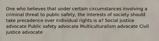 One who believes that under certain circumstances involving a criminal threat to public safety, the interests of society should take precedence over individual rights is a? Social justice advocate Public safety advocate Multiculturalism advocate Civil justice advocate