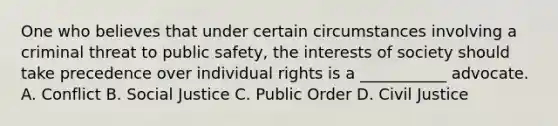 One who believes that under certain circumstances involving a criminal threat to public safety, the interests of society should take precedence over individual rights is a ___________ advocate. A. Conflict B. <a href='https://www.questionai.com/knowledge/kXRPKlQ9NQ-social-justice' class='anchor-knowledge'>social justice</a> C. Public Order D. Civil Justice