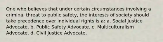 One who believes that under certain circumstances involving a criminal threat to public safety, the interests of society should take precedence over individual rights is a: a. Social Justice Advocate. b. Public Safety Advocate. c. Multiculturalism Advocate. d. Civil Justice Advocate.