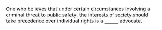 One who believes that under certain circumstances involving a criminal threat to public safety, the interests of society should take precedence over individual rights is a ______ advocate.