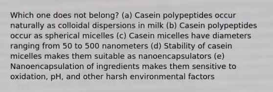 Which one does not belong? (a) Casein polypeptides occur naturally as colloidal dispersions in milk (b) Casein polypeptides occur as spherical micelles (c) Casein micelles have diameters ranging from 50 to 500 nanometers (d) Stability of casein micelles makes them suitable as nanoencapsulators (e) Nanoencapsulation of ingredients makes them sensitive to oxidation, pH, and other harsh environmental factors