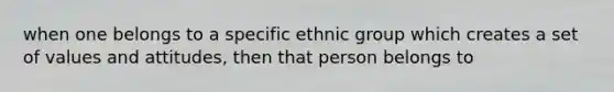 when one belongs to a specific ethnic group which creates a set of values and attitudes, then that person belongs to