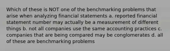 Which of these is NOT one of the benchmarking problems that arise when analyzing financial statements a. reported financial statement number may actually be a measurement of different things b. not all companies use the same accounting practices c. companies that are being compared may be conglomerates d. all of these are benchmarking problems