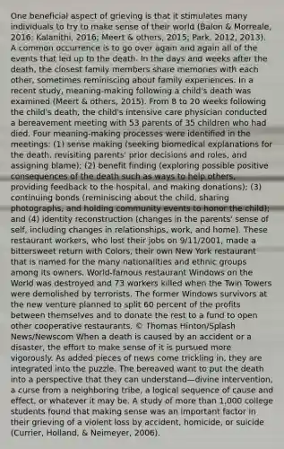 One beneficial aspect of grieving is that it stimulates many individuals to try to make sense of their world (Balon & Morreale, 2016; Kalanithi, 2016; Meert & others, 2015; Park, 2012, 2013). A common occurrence is to go over again and again all of the events that led up to the death. In the days and weeks after the death, the closest family members share memories with each other, sometimes reminiscing about family experiences. In a recent study, meaning-making following a child's death was examined (Meert & others, 2015). From 8 to 20 weeks following the child's death, the child's intensive care physician conducted a bereavement meeting with 53 parents of 35 children who had died. Four meaning-making processes were identified in the meetings: (1) sense making (seeking biomedical explanations for the death, revisiting parents' prior decisions and roles, and assigning blame); (2) benefit finding (exploring possible positive consequences of the death such as ways to help others, providing feedback to the hospital, and making donations); (3) continuing bonds (reminiscing about the child, sharing photographs, and holding community events to honor the child); and (4) identity reconstruction (changes in the parents' sense of self, including changes in relationships, work, and home). These restaurant workers, who lost their jobs on 9/11/2001, made a bittersweet return with Colors, their own New York restaurant that is named for the many nationalities and ethnic groups among its owners. World-famous restaurant Windows on the World was destroyed and 73 workers killed when the Twin Towers were demolished by terrorists. The former Windows survivors at the new venture planned to split 60 percent of the profits between themselves and to donate the rest to a fund to open other cooperative restaurants. © Thomas Hinton/Splash News/Newscom When a death is caused by an accident or a disaster, the effort to make sense of it is pursued more vigorously. As added pieces of news come trickling in, they are integrated into the puzzle. The bereaved want to put the death into a perspective that they can understand—divine intervention, a curse from a neighboring tribe, a logical sequence of cause and effect, or whatever it may be. A study of more than 1,000 college students found that making sense was an important factor in their grieving of a violent loss by accident, homicide, or suicide (Currier, Holland, & Neimeyer, 2006).