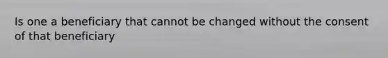 Is one a beneficiary that cannot be changed without the consent of that beneficiary