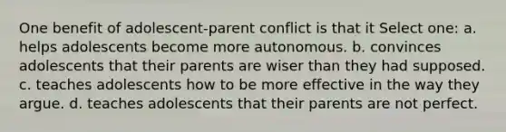 One benefit of adolescent-parent conflict is that it Select one: a. helps adolescents become more autonomous. b. convinces adolescents that their parents are wiser than they had supposed. c. teaches adolescents how to be more effective in the way they argue. d. teaches adolescents that their parents are not perfect.