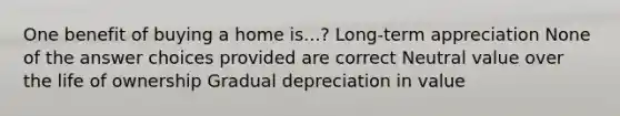 One benefit of buying a home is...? Long-term appreciation None of the answer choices provided are correct Neutral value over the life of ownership Gradual depreciation in value