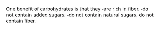 One benefit of carbohydrates is that they -are rich in fiber. -do not contain added sugars. -do not contain natural sugars. do not contain fiber.