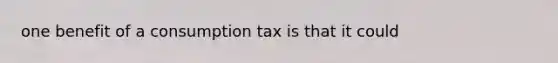 one benefit of a consumption tax is that it could