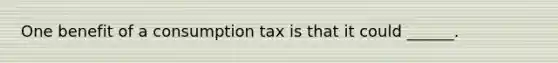 One benefit of a consumption tax is that it could ______.