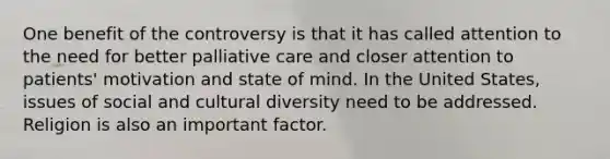 One benefit of the controversy is that it has called attention to the need for better palliative care and closer attention to patients' motivation and state of mind. In the United States, issues of social and cultural diversity need to be addressed. Religion is also an important factor.