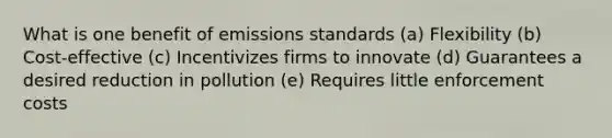 What is one benefit of emissions standards (a) Flexibility (b) Cost-effective (c) Incentivizes firms to innovate (d) Guarantees a desired reduction in pollution (e) Requires little enforcement costs