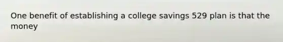 One benefit of establishing a college savings 529 plan is that the money