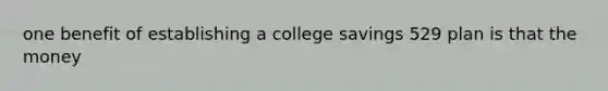 one benefit of establishing a college savings 529 plan is that the money