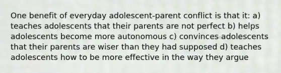 One benefit of everyday adolescent-parent conflict is that it: a) teaches adolescents that their parents are not perfect b) helps adolescents become more autonomous c) convinces adolescents that their parents are wiser than they had supposed d) teaches adolescents how to be more effective in the way they argue