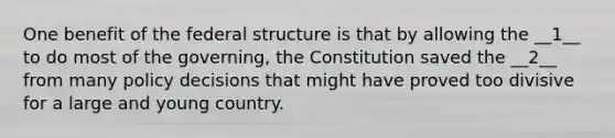 One benefit of the federal structure is that by allowing the __1__ to do most of the governing, the Constitution saved the __2__ from many policy decisions that might have proved too divisive for a large and young country.