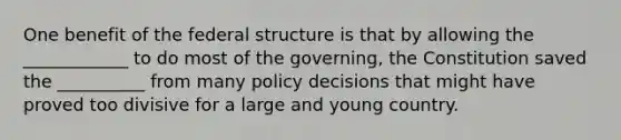 One benefit of the federal structure is that by allowing the ____________ to do most of the governing, the Constitution saved the __________ from many policy decisions that might have proved too divisive for a large and young country.