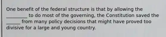 One benefit of the federal structure is that by allowing the _________ to do most of the governing, the Constitution saved the ______ from many policy decisions that might have proved too divisive for a large and young country.