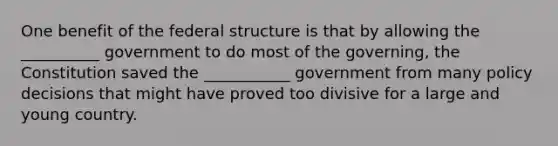 One benefit of the federal structure is that by allowing the __________ government to do most of the governing, the Constitution saved the ___________ government from many policy decisions that might have proved too divisive for a large and young country.