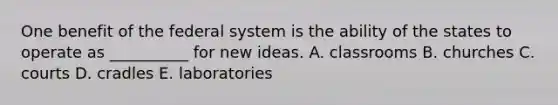 One benefit of the federal system is the ability of the states to operate as __________ for new ideas. A. classrooms B. churches C. courts D. cradles E. laboratories