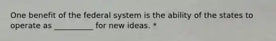 One benefit of the federal system is the ability of the states to operate as __________ for new ideas. *