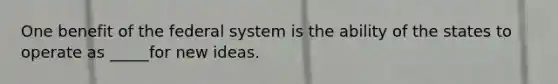 One benefit of the federal system is the ability of the states to operate as _____for new ideas.