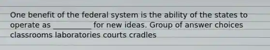 One benefit of the federal system is the ability of the states to operate as __________ for new ideas. Group of answer choices classrooms laboratories courts cradles