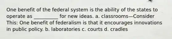 One benefit of the federal system is the ability of the states to operate as __________ for new ideas. a. classrooms—Consider This: One benefit of federalism is that it encourages innovations in public policy. b. laboratories c. courts d. cradles