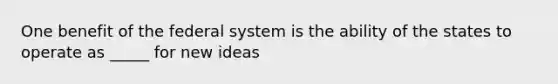 One benefit of the federal system is the ability of the states to operate as _____ for new ideas