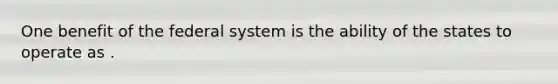 One benefit of the federal system is the ability of the states to operate as .