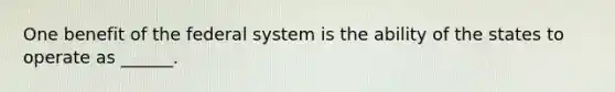 One benefit of the federal system is the ability of the states to operate as ______.