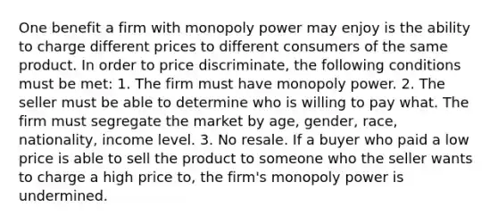 One benefit a firm with monopoly power may enjoy is the ability to charge different prices to different consumers of the same product. In order to price discriminate, the following conditions must be met: 1. The firm must have monopoly power. 2. The seller must be able to determine who is willing to pay what. The firm must segregate the market by age, gender, race, nationality, income level. 3. No resale. If a buyer who paid a low price is able to sell the product to someone who the seller wants to charge a high price to, the firm's monopoly power is undermined.