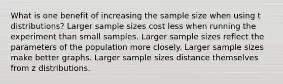 What is one benefit of increasing the sample size when using t distributions? Larger sample sizes cost less when running the experiment than small samples. Larger sample sizes reflect the parameters of the population more closely. Larger sample sizes make better graphs. Larger sample sizes distance themselves from z distributions.