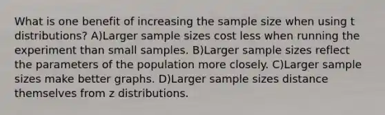 What is one benefit of increasing the sample size when using t distributions? A)Larger sample sizes cost less when running the experiment than small samples. B)Larger sample sizes reflect the parameters of the population more closely. C)Larger sample sizes make better graphs. D)Larger sample sizes distance themselves from z distributions.